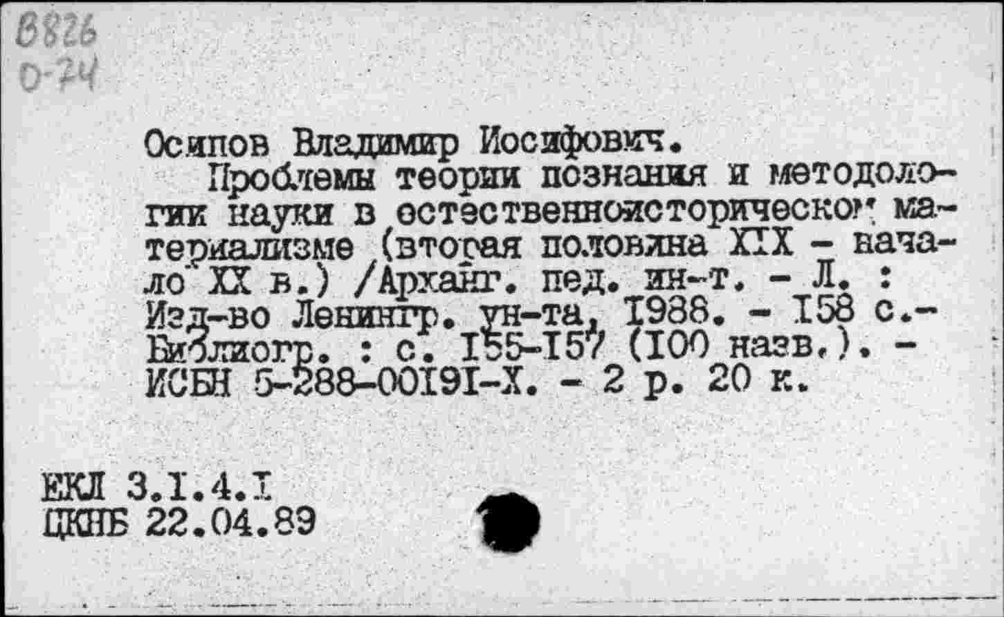 ﻿Осипов Владимир Иосифович.
Проблемы теории познания и методологии науки в остественноисторическог материализме (вторая половина XIX - начало' XX в.) /Арханг. пед. ин-т. - Л. : Изд-во Ленингр. ун-та, 1988. - 158 с.-Биолиогр. : с. 155-157 (100 назв.). -ИСБН 5-288-00191-Х. - 2 р. 20 к.
ЕКЛ 3.1.4.1
ЦКВБ 22.04.89